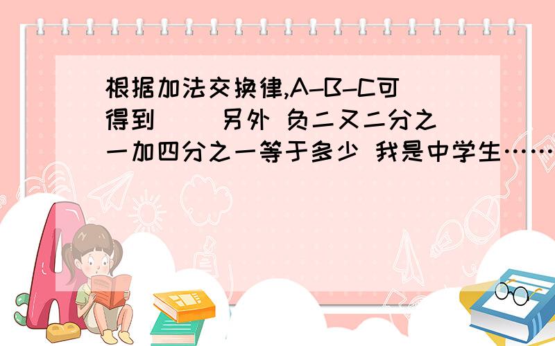 根据加法交换律,A-B-C可得到（ ）另外 负二又二分之一加四分之一等于多少 我是中学生……我也是看不懂是减号还是负号才来问得