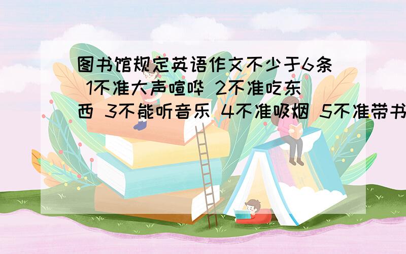 图书馆规定英语作文不少于6条 1不准大声喧哗 2不准吃东西 3不能听音乐 4不准吸烟 5不准带书包如内 6请按时还书