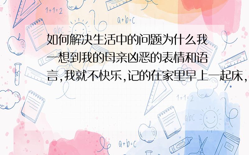 如何解决生活中的问题为什么我一想到我的母亲凶恶的表情和语言,我就不快乐,记的在家里早上一起床,她表情就很凶,说话很冲性格很硬的,心理就想找个人说不快乐心理话.为什么这会成为我