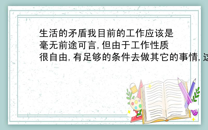 生活的矛盾我目前的工作应该是毫无前途可言,但由于工作性质很自由,有足够的条件去做其它的事情,这点就是很多同事留下的理由,可周围的环境真是让人难以安静下来,不可能早睡,娱乐赌博,