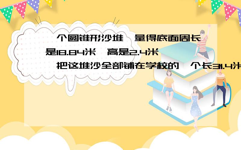 一个圆锥形沙堆,量得底面周长是18.84米,高是2.4米,把这堆沙全部铺在学校的一个长31.4米,宽2 米的道路上,能铺多厚急