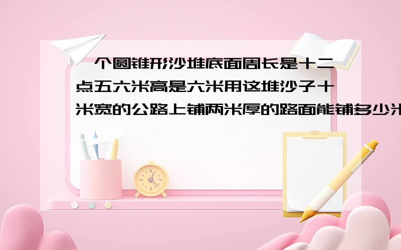 一个圆锥形沙堆底面周长是十二点五六米高是六米用这堆沙子十米宽的公路上铺两米厚的路面能铺多少米?