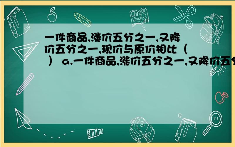 一件商品,涨价五分之一,又降价五分之一,现价与原价相比（ ） a.一件商品,涨价五分之一,又降价五分之一,现价与原价相比（ ） a.原价多 b.现价多 c.一样多 d.无法确定 选几呀,