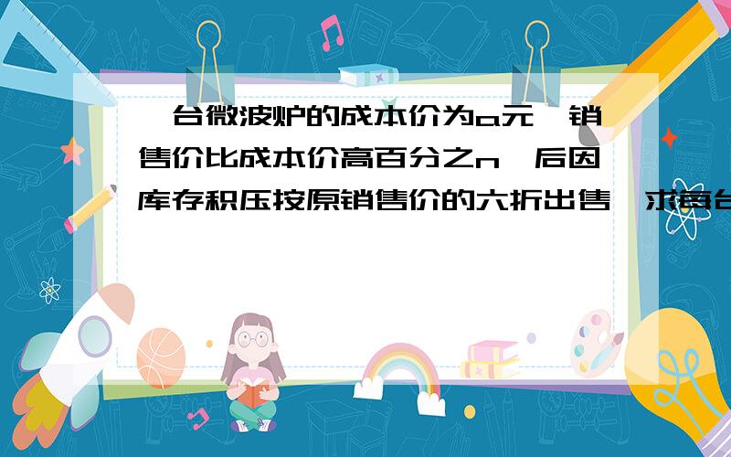 一台微波炉的成本价为a元,销售价比成本价高百分之n,后因库存积压按原销售价的六折出售,求每台实际售价