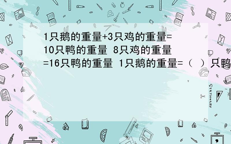 1只鹅的重量+3只鸡的重量=10只鸭的重量 8只鸡的重量=16只鸭的重量 1只鹅的重量=（ ）只鸭的重量 1只鹅的重