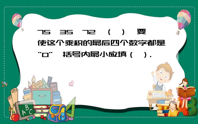 75×35×72×（ ）,要使这个乘积的最后四个数字都是“0”,括号内最小应填（ ）.