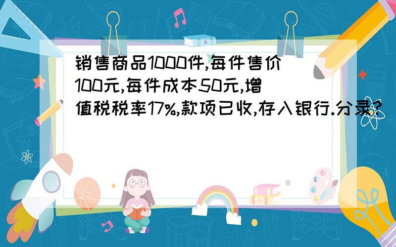 销售商品1000件,每件售价100元,每件成本50元,增值税税率17%,款项已收,存入银行.分录?