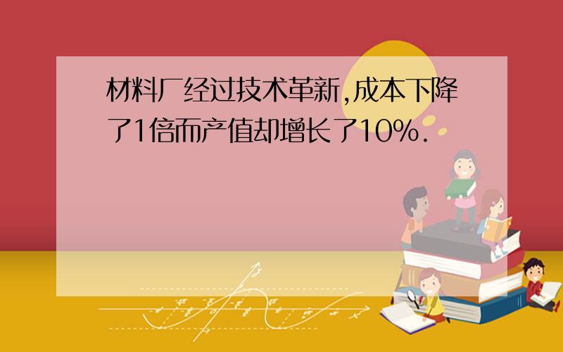 材料厂经过技术革新,成本下降了1倍而产值却增长了10%.