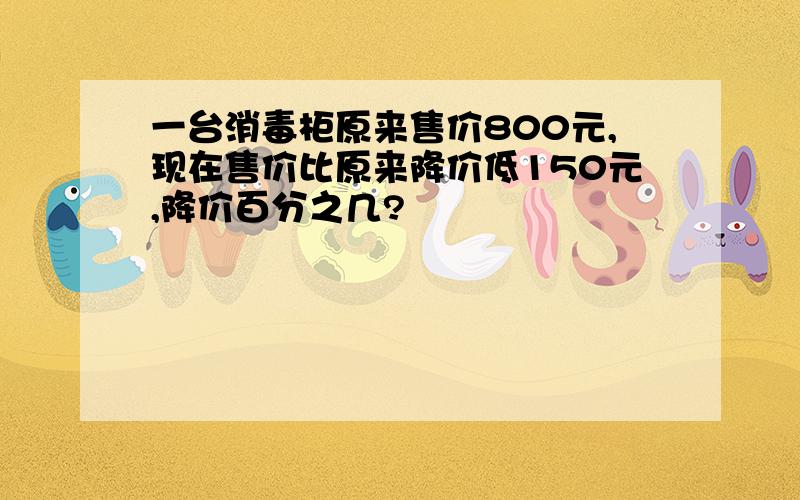 一台消毒柜原来售价800元,现在售价比原来降价低150元,降价百分之几?