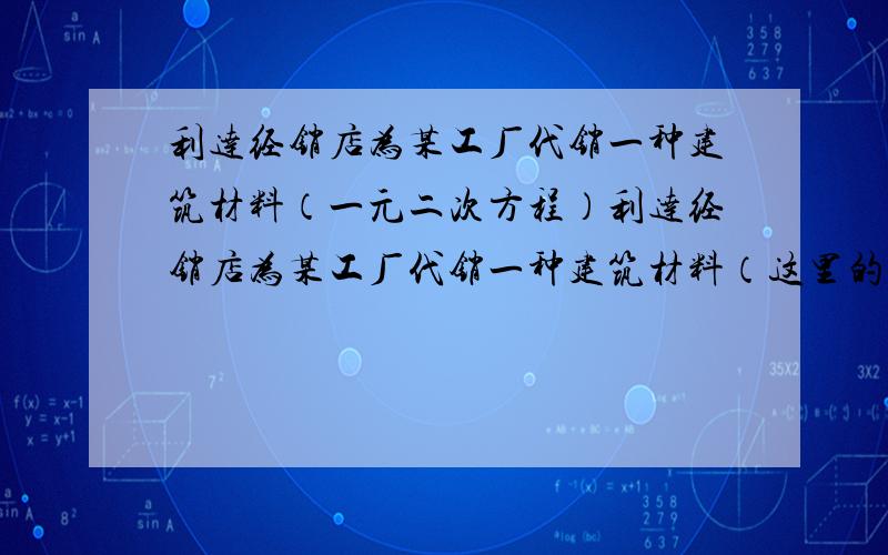 利达经销店为某工厂代销一种建筑材料（一元二次方程）利达经销店为某工厂代销一种建筑材料（这里的代销是指厂家先免费提供货源,待货物售出后再进行结算,未售出的由厂家负责处理）.