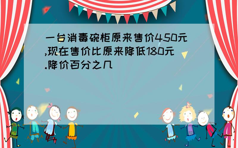 一台消毒碗柜原来售价450元,现在售价比原来降低180元.降价百分之几