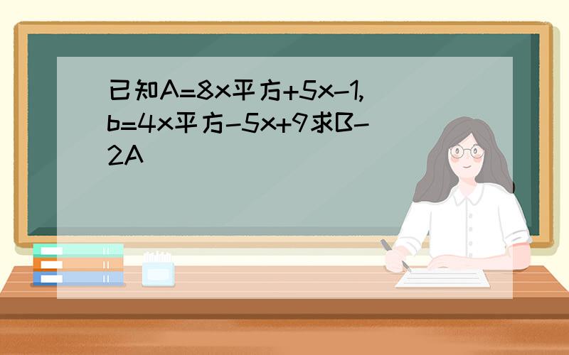 已知A=8x平方+5x-1,b=4x平方-5x+9求B-2A