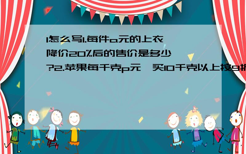 1怎么写1.每件a元的上衣,降价20%后的售价是多少、、?2.苹果每千克p元,买10千克以上按9折优惠,买15千克应支付多少元、?