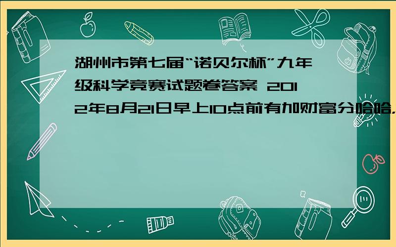 湖州市第七届“诺贝尔杯”九年级科学竞赛试题卷答案 2012年8月21日早上10点前有加财富分哈哈，找到了，谁看到算谁幸运，白送财富。