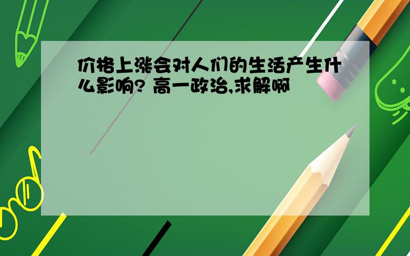 价格上涨会对人们的生活产生什么影响? 高一政治,求解啊