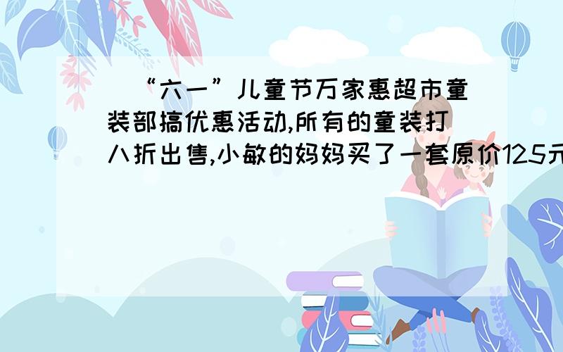 ．“六一”儿童节万家惠超市童装部搞优惠活动,所有的童装打八折出售,小敏的妈妈买了一套原价125元的童装,“六一”儿童节买这套童装比原价便宜多少钱?