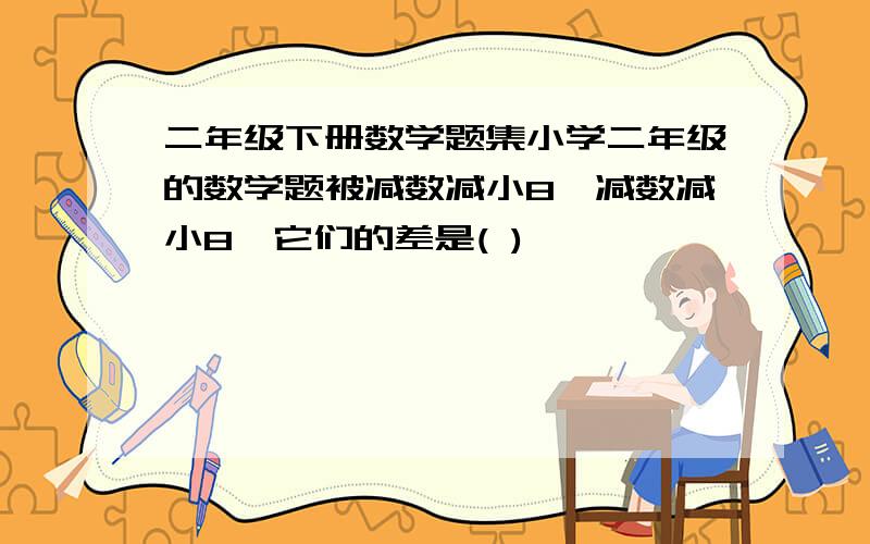 二年级下册数学题集小学二年级的数学题被减数减小8,减数减小8,它们的差是( )