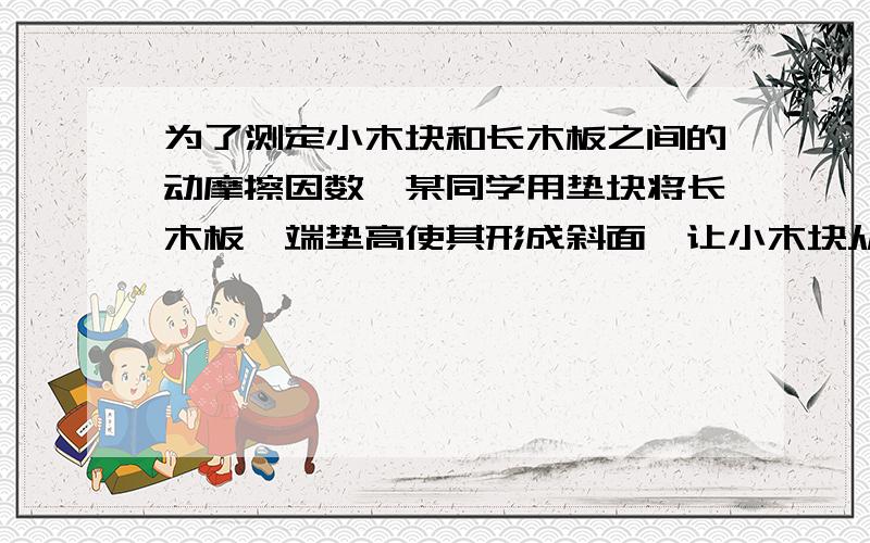 为了测定小木块和长木板之间的动摩擦因数,某同学用垫块将长木板一端垫高使其形成斜面,让小木块从其顶端由静止滑下,再配合其他一些器材,测出了小木块和长木板之间的动摩擦因数.（1）