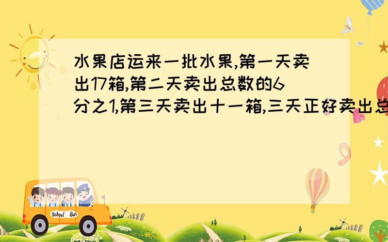 水果店运来一批水果,第一天卖出17箱,第二天卖出总数的6分之1,第三天卖出十一箱,三天正好卖出总数的4分之3,这批水果共有多少箱?