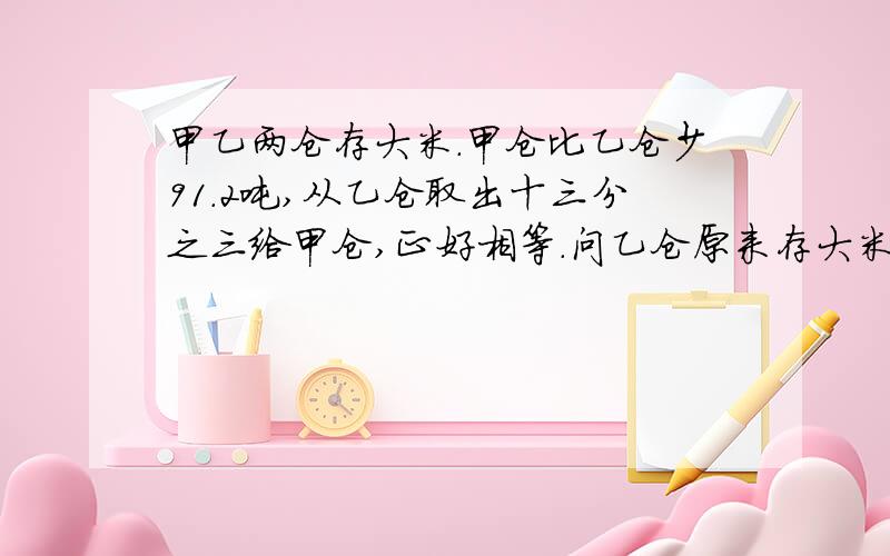 甲乙两仓存大米.甲仓比乙仓少91.2吨,从乙仓取出十三分之三给甲仓,正好相等.问乙仓原来存大米多少吨?