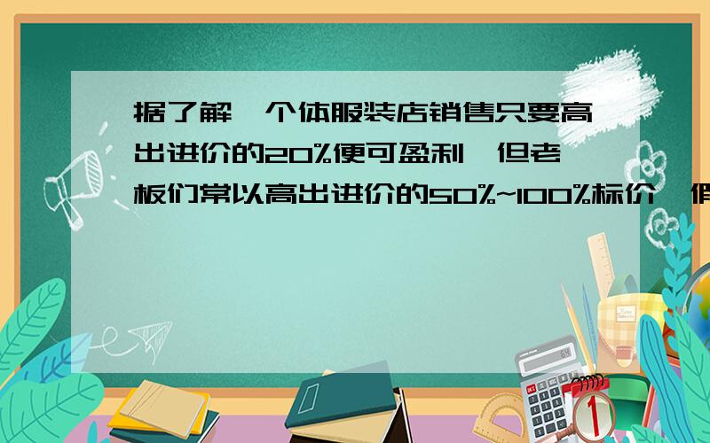 据了解,个体服装店销售只要高出进价的20%便可盈利,但老板们常以高出进价的50%~100%标价,假如你准备买一件标价为200元的服装,应在什么范围内还价?方程!