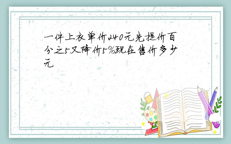 一件上衣单价240元先提价百分之5又降价5%现在售价多少元