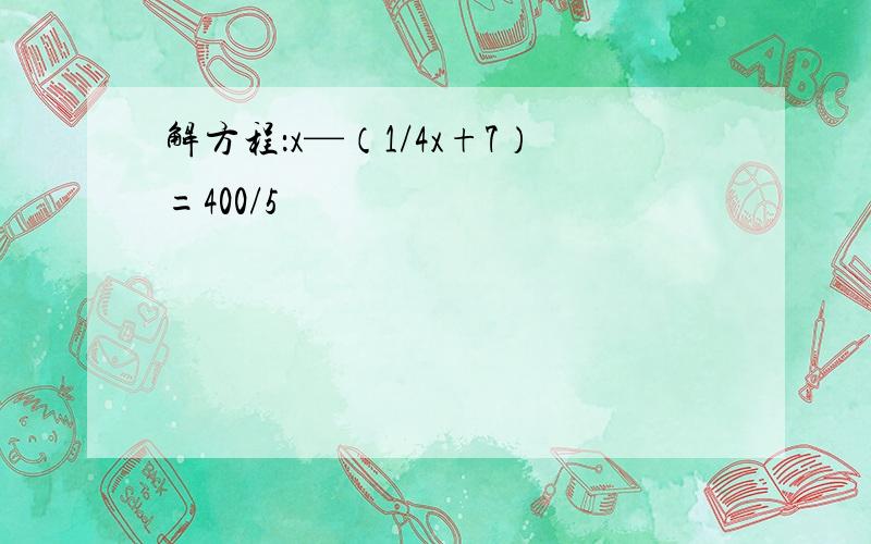 解方程：x—（1/4x+7）=400/5