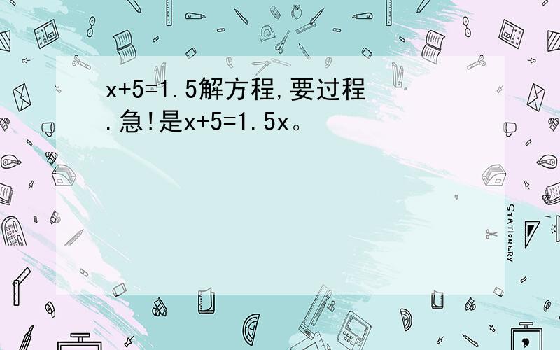 x+5=1.5解方程,要过程.急!是x+5=1.5x。