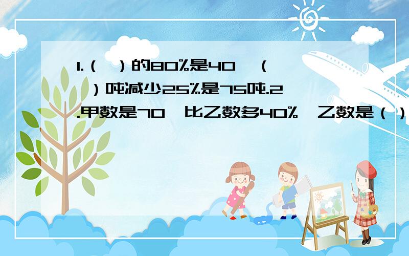 1.（ ）的80%是40,（ ）吨减少25%是75吨.2.甲数是70,比乙数多40%,乙数是（）.3.甲数的40%与乙数的50%想等,甲数是80,乙数是（）4.一条彩带用去0%,还剩下3.5米,这条彩带原来长（）米.