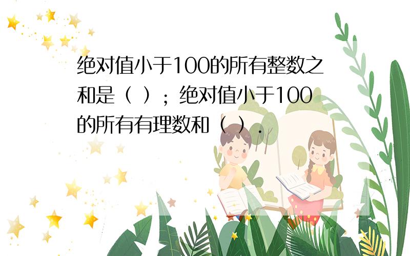 绝对值小于100的所有整数之和是（ ）；绝对值小于100的所有有理数和（ ）.