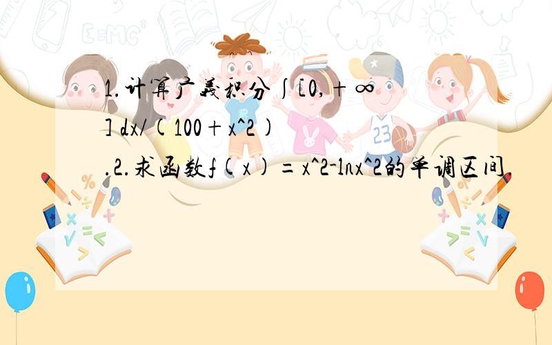 1.计算广义积分∫[0,+∞] dx/(100+x^2).2.求函数f(x)=x^2-lnx^2的单调区间.