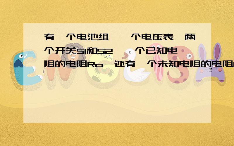 有一个电池组、一个电压表、两个开关S1和S2、一个已知电阻的电阻Ro、还有一个未知电阻的电阻Rx.设计实验,计算Rx的电阻.要求画出电路图的.写出实验步骤,并用字母代替、写出Rx的表达式.