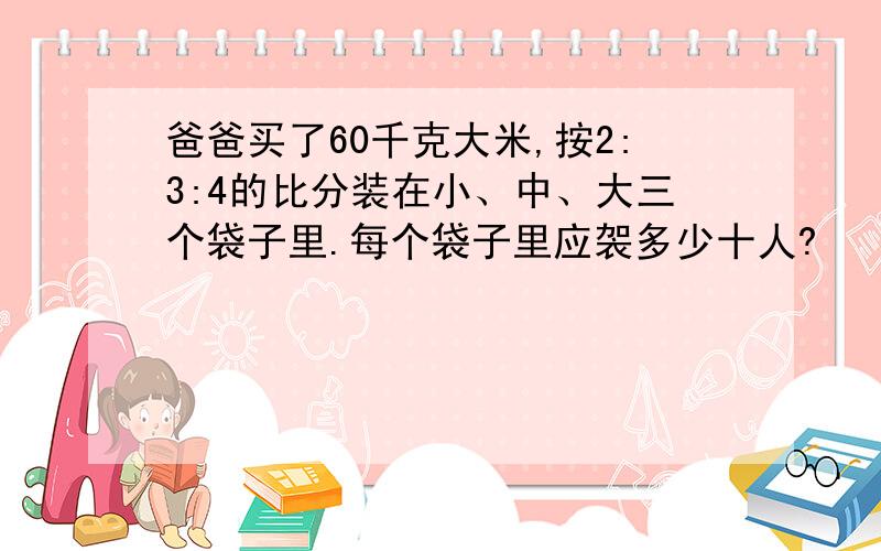 爸爸买了60千克大米,按2:3:4的比分装在小、中、大三个袋子里.每个袋子里应袈多少十人?