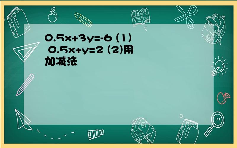 0.5x+3y=-6 (1) 0.5x+y=2 (2)用加减法