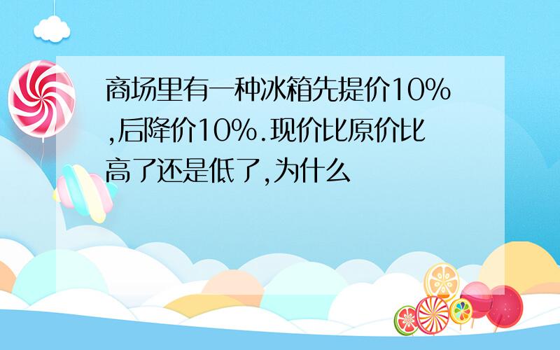 商场里有一种冰箱先提价10%,后降价10%.现价比原价比高了还是低了,为什么