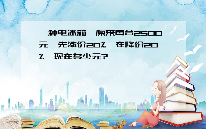 一种电冰箱,原来每台2500元,先涨价20%,在降价20%,现在多少元?