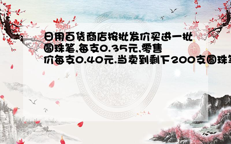 日用百货商店按批发价买进一批圆珠笔,每支0.35元,零售价每支0.40元.当卖到剩下200支圆珠笔时,计算卖得的钱,除去全部买进的成本外已获利100元.你能算出商店买进多少支圆珠笔吗?