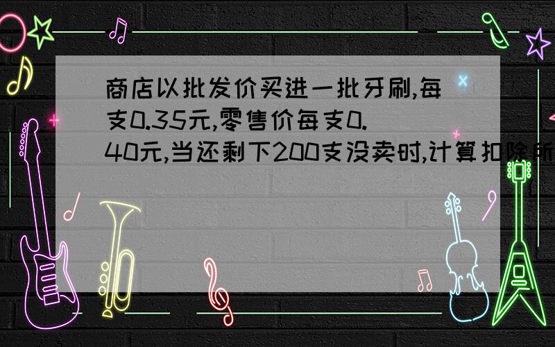 商店以批发价买进一批牙刷,每支0.35元,零售价每支0.40元,当还剩下200支没卖时,计算扣除所有成本已获利200元．商店买进牙刷多少支?      如果用算术方法解怎么解捏?