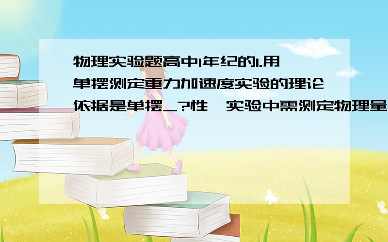 物理实验题高中1年纪的1.用单摆测定重力加速度实验的理论依据是单摆_?性,实验中需测定物理量是_?和_?本实验中由于使用的电源一般为蓄电池或干电池,这些电源的内电阻很小,因此实验中若_