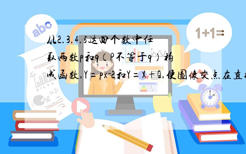 从2.3.4.5这四个数中任取两数p和q（P不等于q）构成函数,Y=px-2和Y=X+Q,使图像交点在直线X=2的右侧.则这样的有序数对（p,q）共有（ ）.A.12对 B.6对 C.5对 D.3对