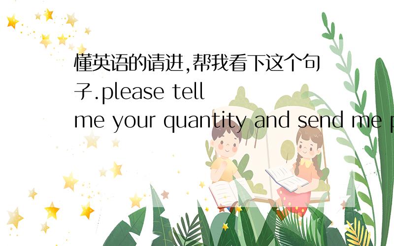 懂英语的请进,帮我看下这个句子.please tell me your quantity and send me photos' of products you need. So that we can quoted for you.