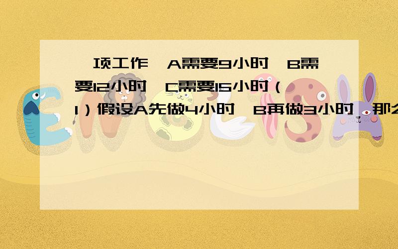 一项工作,A需要9小时,B需要12小时,C需要15小时（1）假设A先做4小时,B再做3小时,那么C还要做多久才能做完?（2）A、B、C三人一起干2小时,然后又A将剩下部分完成,那么A需要多久?（3）A从7点开始