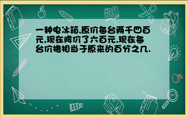 一种电冰箱,原价每台两千四百元,现在降价了六百元,现在每台价格相当于原来的百分之几.