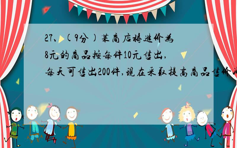 27、(9分)某商店将进价为8元的商品按每件10元售出,每天可售出200件,现在采取提高商品售价减少销售量的办法增加利润,如果这种商品每件的销售价每提高0.5元其销售量就减少10件,问应将每件