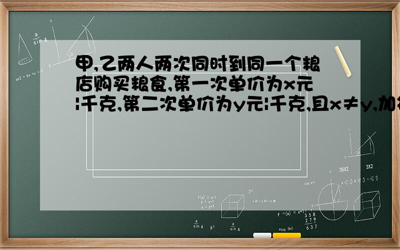 甲,乙两人两次同时到同一个粮店购买粮食,第一次单价为x元|千克,第二次单价为y元|千克,且x≠y,加每次购粮100千克,乙每次够100元的粮食.1,用含x,y的代数式来表示：甲两次购买粮食共需付款—