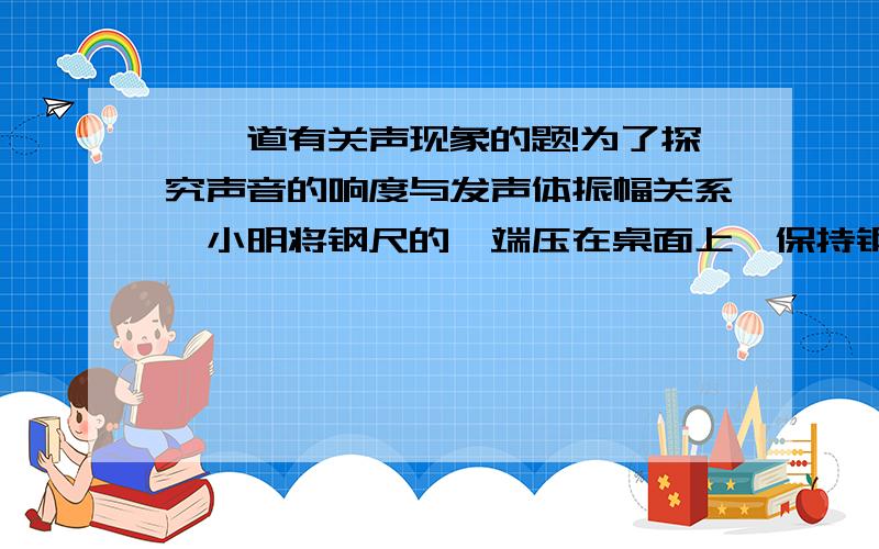 ★一道有关声现象的题!为了探究声音的响度与发声体振幅关系,小明将钢尺的一端压在桌面上,保持钢尺伸出桌边的长度一定.分别用大小不同的力上下拨动钢尺的另一端,发现钢尺被压得越弯,