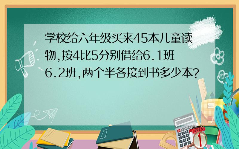 学校给六年级买来45本儿童读物,按4比5分别借给6.1班6.2班,两个半各接到书多少本?