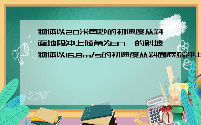 物体以20米每秒的初速度从斜面地段冲上倾角为37°的斜坡物体以16.8m/s的初速度从斜面底端冲上倾角为37度的斜坡,已知物体与斜面间的动摩擦因数为0.3,求(1)物体沿斜面上滑的最大位移.(2)物体