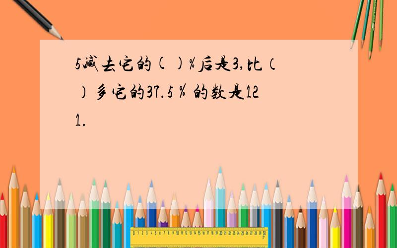 5减去它的()%后是3,比（）多它的37.5％的数是121.