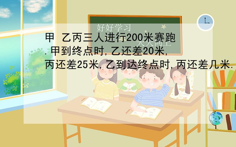 甲 乙丙三人进行200米赛跑.甲到终点时,乙还差20米,丙还差25米,乙到达终点时,丙还差几米.